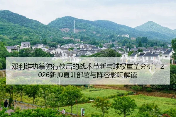 邓利维执掌独行侠后的战术革新与球权重塑分析：2026新帅夏训部署与阵容影响解读